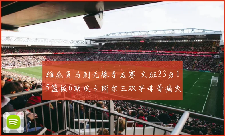 雄鹿负马刺无缘季后赛 文班23分15篮板6助攻卡斯尔三双字母哥痛失季后赛资格