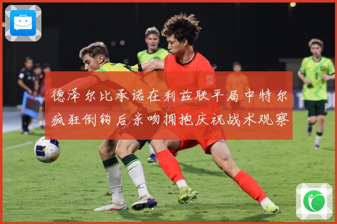 德泽尔比承诺在利兹联平局中特尔疯狂倒钩后亲吻拥抱庆祝战术观察