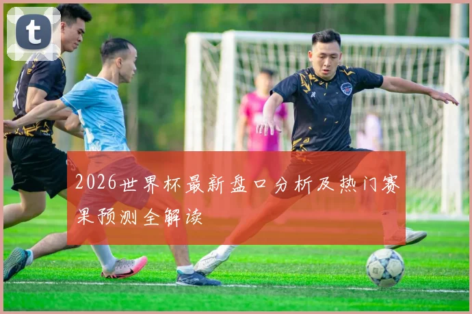 2026世界杯最新盘口分析及热门赛果预测全解读