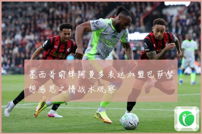 墨西哥前锋阿曼多表达加盟巴萨梦想感恩之情战术观察