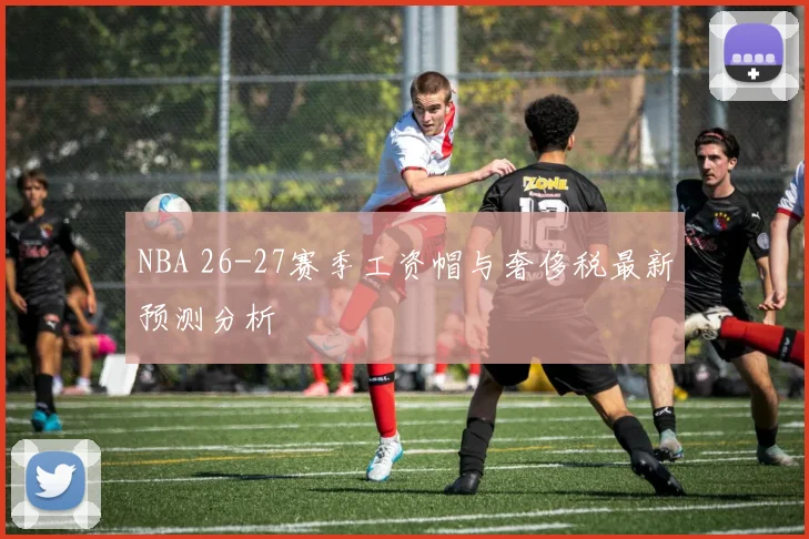NBA 26-27赛季工资帽与奢侈税最新预测分析
