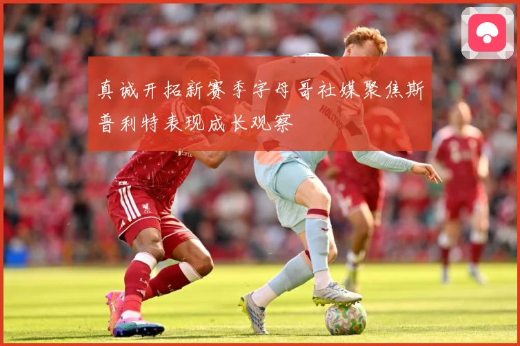 真诚开拓新赛季字母哥社媒聚焦斯普利特表现成长观察