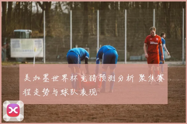 美加墨世界杯竞猜预测分析 聚焦赛程走势与球队表现