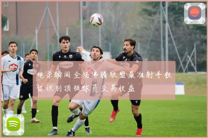 绝杀瞬间全场沸腾联盟最准射手教你识别顶级球员交易收益