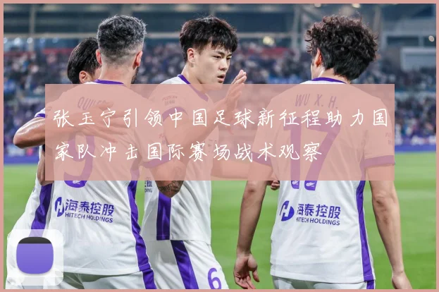张玉宁引领中国足球新征程助力国家队冲击国际赛场战术观察