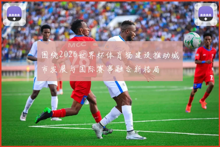 围绕2026世界杯体育场建设推动城市发展与国际赛事融合新格局